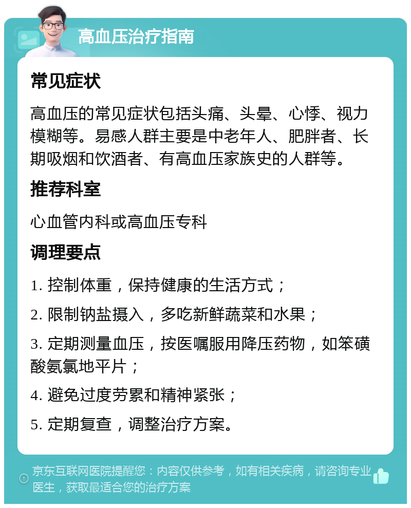 高血压治疗指南 常见症状 高血压的常见症状包括头痛、头晕、心悸、视力模糊等。易感人群主要是中老年人、肥胖者、长期吸烟和饮酒者、有高血压家族史的人群等。 推荐科室 心血管内科或高血压专科 调理要点 1. 控制体重，保持健康的生活方式； 2. 限制钠盐摄入，多吃新鲜蔬菜和水果； 3. 定期测量血压，按医嘱服用降压药物，如笨磺酸氨氯地平片； 4. 避免过度劳累和精神紧张； 5. 定期复查，调整治疗方案。