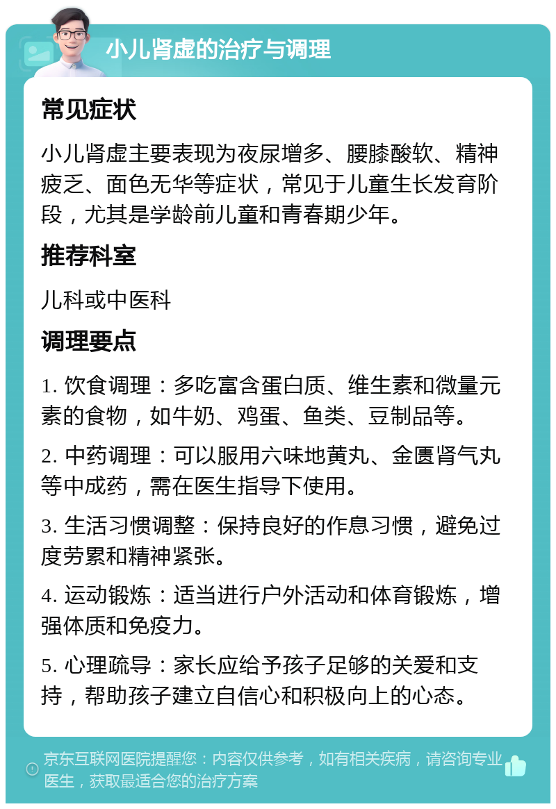 小儿肾虚的治疗与调理 常见症状 小儿肾虚主要表现为夜尿增多、腰膝酸软、精神疲乏、面色无华等症状，常见于儿童生长发育阶段，尤其是学龄前儿童和青春期少年。 推荐科室 儿科或中医科 调理要点 1. 饮食调理：多吃富含蛋白质、维生素和微量元素的食物，如牛奶、鸡蛋、鱼类、豆制品等。 2. 中药调理：可以服用六味地黄丸、金匮肾气丸等中成药，需在医生指导下使用。 3. 生活习惯调整：保持良好的作息习惯，避免过度劳累和精神紧张。 4. 运动锻炼：适当进行户外活动和体育锻炼，增强体质和免疫力。 5. 心理疏导：家长应给予孩子足够的关爱和支持，帮助孩子建立自信心和积极向上的心态。