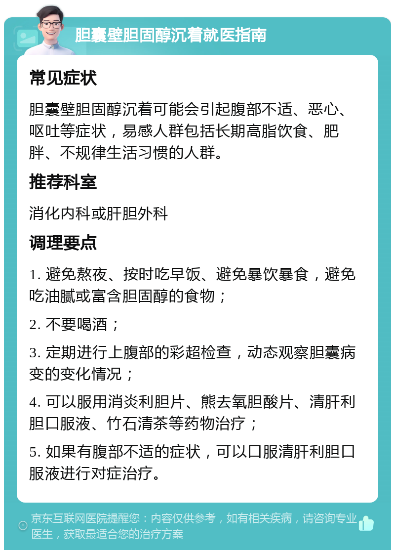 胆囊壁胆固醇沉着就医指南 常见症状 胆囊壁胆固醇沉着可能会引起腹部不适、恶心、呕吐等症状，易感人群包括长期高脂饮食、肥胖、不规律生活习惯的人群。 推荐科室 消化内科或肝胆外科 调理要点 1. 避免熬夜、按时吃早饭、避免暴饮暴食，避免吃油腻或富含胆固醇的食物； 2. 不要喝酒； 3. 定期进行上腹部的彩超检查，动态观察胆囊病变的变化情况； 4. 可以服用消炎利胆片、熊去氧胆酸片、清肝利胆口服液、竹石清茶等药物治疗； 5. 如果有腹部不适的症状，可以口服清肝利胆口服液进行对症治疗。