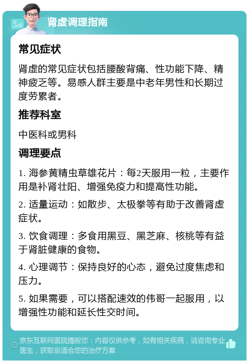 肾虚调理指南 常见症状 肾虚的常见症状包括腰酸背痛、性功能下降、精神疲乏等。易感人群主要是中老年男性和长期过度劳累者。 推荐科室 中医科或男科 调理要点 1. 海参黄精虫草雄花片：每2天服用一粒，主要作用是补肾壮阳、增强免疫力和提高性功能。 2. 适量运动：如散步、太极拳等有助于改善肾虚症状。 3. 饮食调理：多食用黑豆、黑芝麻、核桃等有益于肾脏健康的食物。 4. 心理调节：保持良好的心态，避免过度焦虑和压力。 5. 如果需要，可以搭配速效的伟哥一起服用，以增强性功能和延长性交时间。