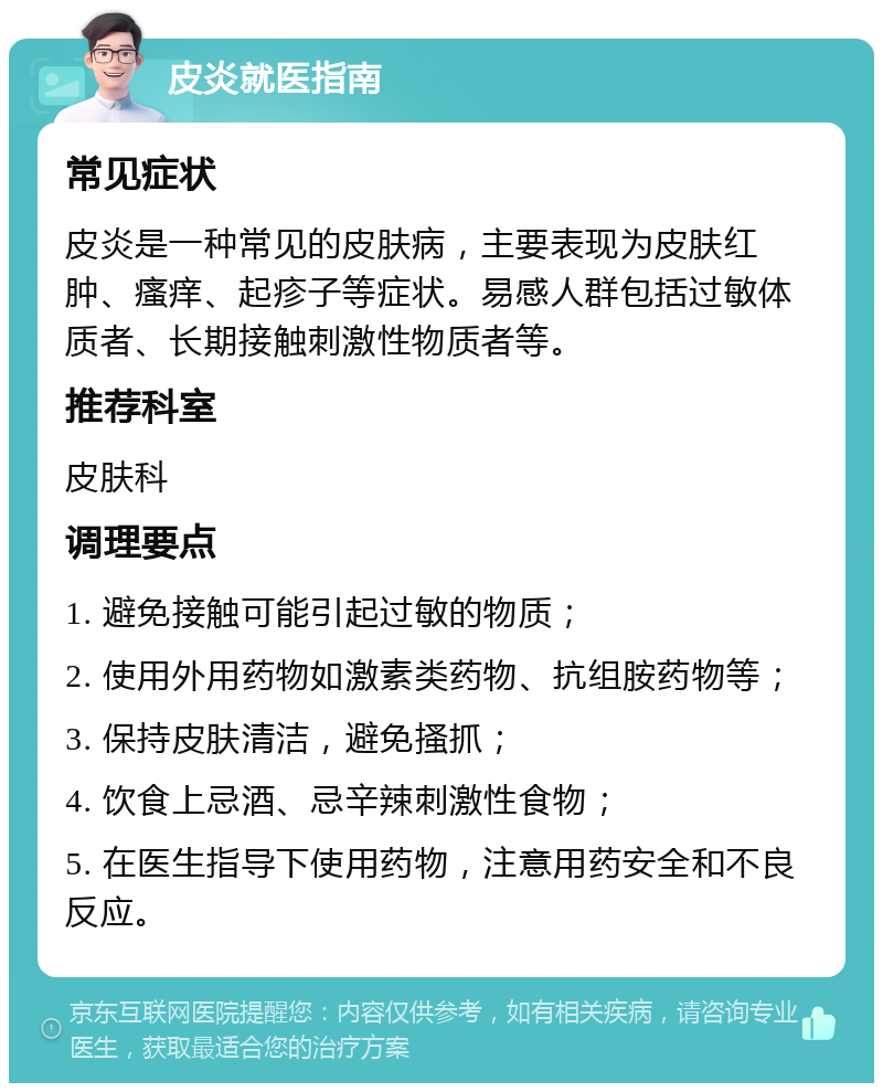 皮炎就医指南 常见症状 皮炎是一种常见的皮肤病，主要表现为皮肤红肿、瘙痒、起疹子等症状。易感人群包括过敏体质者、长期接触刺激性物质者等。 推荐科室 皮肤科 调理要点 1. 避免接触可能引起过敏的物质； 2. 使用外用药物如激素类药物、抗组胺药物等； 3. 保持皮肤清洁，避免搔抓； 4. 饮食上忌酒、忌辛辣刺激性食物； 5. 在医生指导下使用药物，注意用药安全和不良反应。