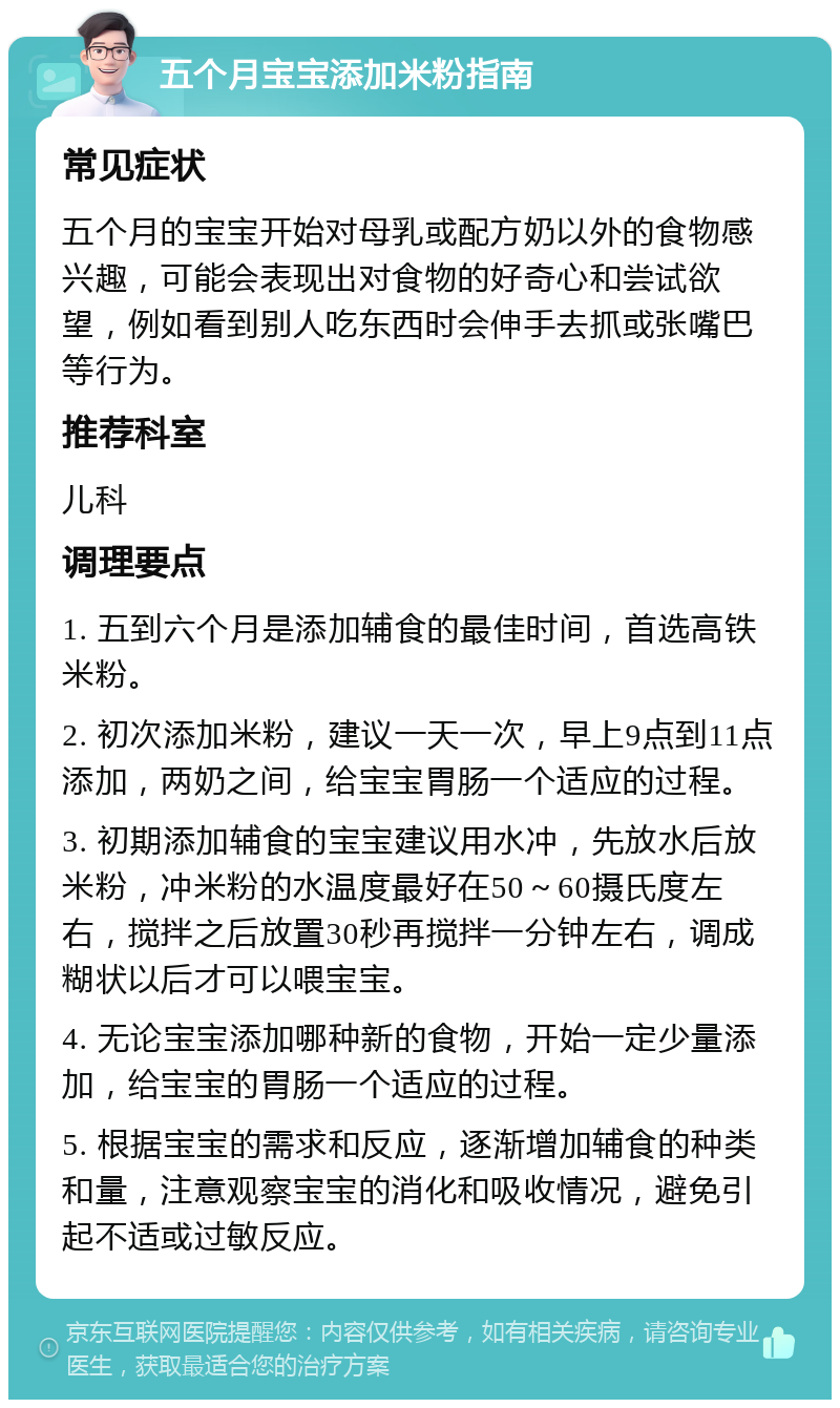 五个月宝宝添加米粉指南 常见症状 五个月的宝宝开始对母乳或配方奶以外的食物感兴趣，可能会表现出对食物的好奇心和尝试欲望，例如看到别人吃东西时会伸手去抓或张嘴巴等行为。 推荐科室 儿科 调理要点 1. 五到六个月是添加辅食的最佳时间，首选高铁米粉。 2. 初次添加米粉，建议一天一次，早上9点到11点添加，两奶之间，给宝宝胃肠一个适应的过程。 3. 初期添加辅食的宝宝建议用水冲，先放水后放米粉，冲米粉的水温度最好在50～60摄氏度左右，搅拌之后放置30秒再搅拌一分钟左右，调成糊状以后才可以喂宝宝。 4. 无论宝宝添加哪种新的食物，开始一定少量添加，给宝宝的胃肠一个适应的过程。 5. 根据宝宝的需求和反应，逐渐增加辅食的种类和量，注意观察宝宝的消化和吸收情况，避免引起不适或过敏反应。