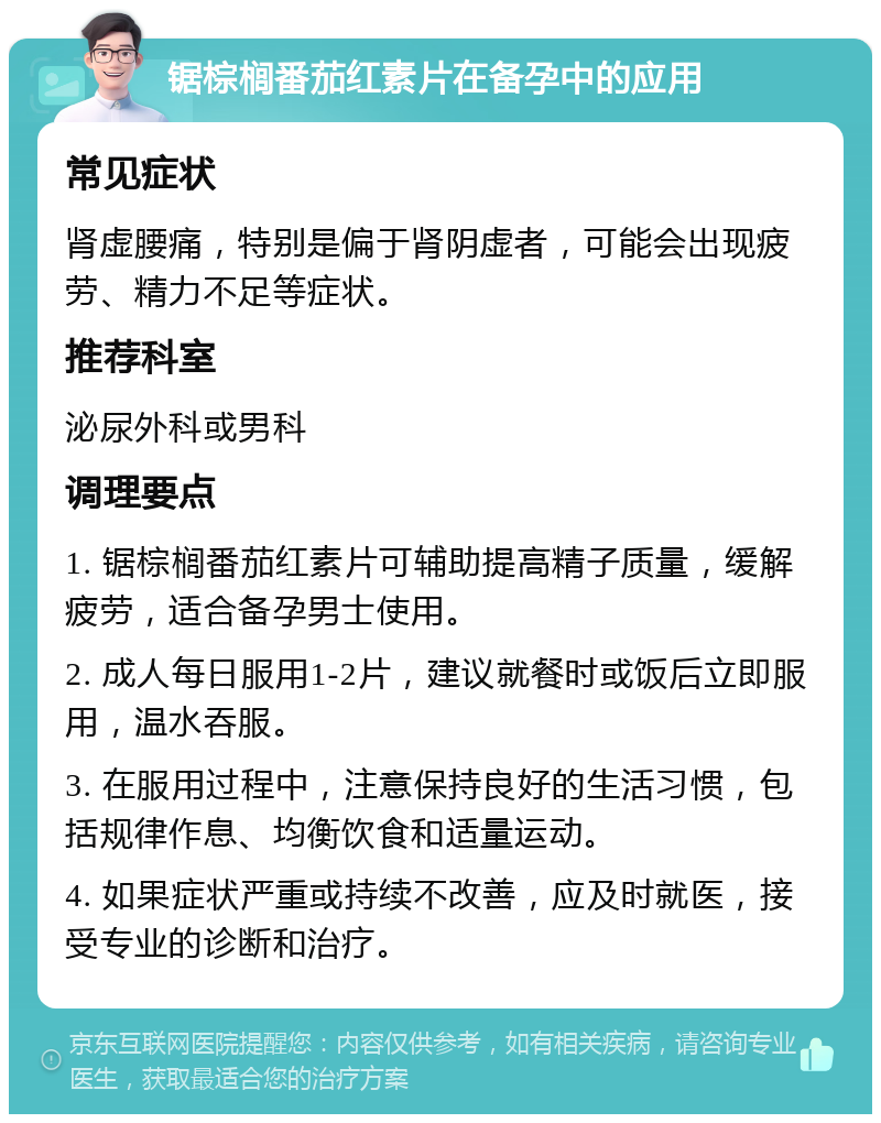 锯棕榈番茄红素片在备孕中的应用 常见症状 肾虚腰痛，特别是偏于肾阴虚者，可能会出现疲劳、精力不足等症状。 推荐科室 泌尿外科或男科 调理要点 1. 锯棕榈番茄红素片可辅助提高精子质量，缓解疲劳，适合备孕男士使用。 2. 成人每日服用1-2片，建议就餐时或饭后立即服用，温水吞服。 3. 在服用过程中，注意保持良好的生活习惯，包括规律作息、均衡饮食和适量运动。 4. 如果症状严重或持续不改善，应及时就医，接受专业的诊断和治疗。