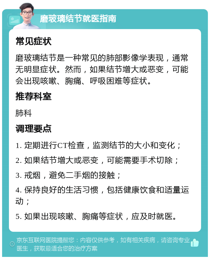 磨玻璃结节就医指南 常见症状 磨玻璃结节是一种常见的肺部影像学表现，通常无明显症状。然而，如果结节增大或恶变，可能会出现咳嗽、胸痛、呼吸困难等症状。 推荐科室 肺科 调理要点 1. 定期进行CT检查，监测结节的大小和变化； 2. 如果结节增大或恶变，可能需要手术切除； 3. 戒烟，避免二手烟的接触； 4. 保持良好的生活习惯，包括健康饮食和适量运动； 5. 如果出现咳嗽、胸痛等症状，应及时就医。