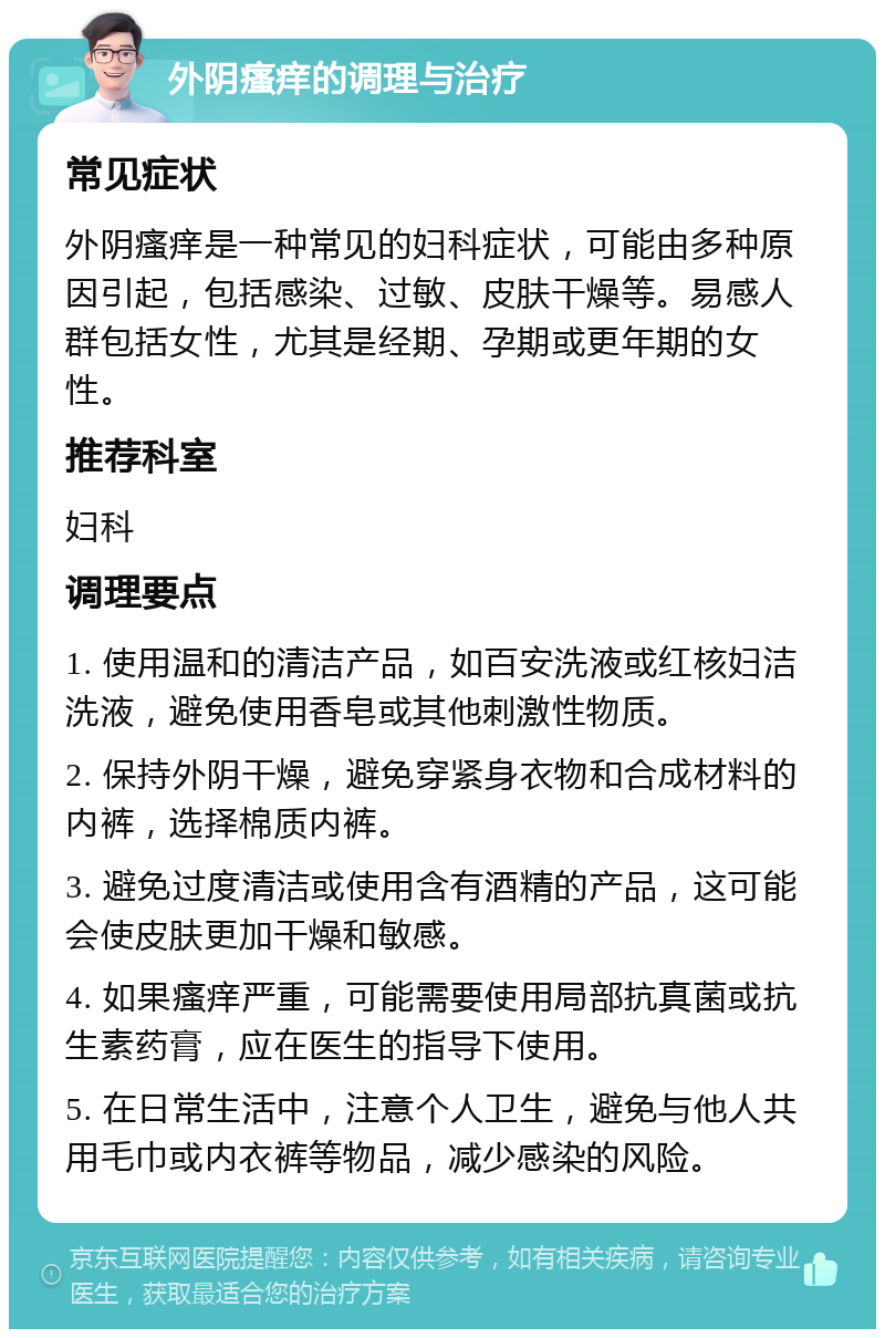 外阴瘙痒的调理与治疗 常见症状 外阴瘙痒是一种常见的妇科症状，可能由多种原因引起，包括感染、过敏、皮肤干燥等。易感人群包括女性，尤其是经期、孕期或更年期的女性。 推荐科室 妇科 调理要点 1. 使用温和的清洁产品，如百安洗液或红核妇洁洗液，避免使用香皂或其他刺激性物质。 2. 保持外阴干燥，避免穿紧身衣物和合成材料的内裤，选择棉质内裤。 3. 避免过度清洁或使用含有酒精的产品，这可能会使皮肤更加干燥和敏感。 4. 如果瘙痒严重，可能需要使用局部抗真菌或抗生素药膏，应在医生的指导下使用。 5. 在日常生活中，注意个人卫生，避免与他人共用毛巾或内衣裤等物品，减少感染的风险。