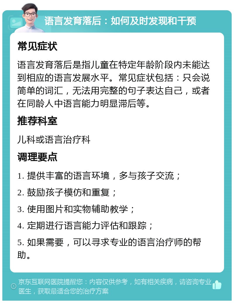 语言发育落后：如何及时发现和干预 常见症状 语言发育落后是指儿童在特定年龄阶段内未能达到相应的语言发展水平。常见症状包括：只会说简单的词汇，无法用完整的句子表达自己，或者在同龄人中语言能力明显滞后等。 推荐科室 儿科或语言治疗科 调理要点 1. 提供丰富的语言环境，多与孩子交流； 2. 鼓励孩子模仿和重复； 3. 使用图片和实物辅助教学； 4. 定期进行语言能力评估和跟踪； 5. 如果需要，可以寻求专业的语言治疗师的帮助。