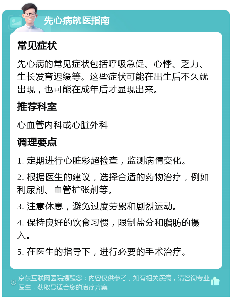 先心病就医指南 常见症状 先心病的常见症状包括呼吸急促、心悸、乏力、生长发育迟缓等。这些症状可能在出生后不久就出现，也可能在成年后才显现出来。 推荐科室 心血管内科或心脏外科 调理要点 1. 定期进行心脏彩超检查，监测病情变化。 2. 根据医生的建议，选择合适的药物治疗，例如利尿剂、血管扩张剂等。 3. 注意休息，避免过度劳累和剧烈运动。 4. 保持良好的饮食习惯，限制盐分和脂肪的摄入。 5. 在医生的指导下，进行必要的手术治疗。