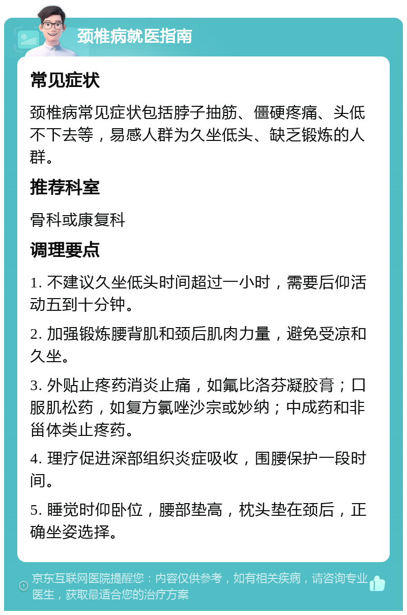 颈椎病就医指南 常见症状 颈椎病常见症状包括脖子抽筋、僵硬疼痛、头低不下去等，易感人群为久坐低头、缺乏锻炼的人群。 推荐科室 骨科或康复科 调理要点 1. 不建议久坐低头时间超过一小时，需要后仰活动五到十分钟。 2. 加强锻炼腰背肌和颈后肌肉力量，避免受凉和久坐。 3. 外贴止疼药消炎止痛，如氟比洛芬凝胶膏；口服肌松药，如复方氯唑沙宗或妙纳；中成药和非甾体类止疼药。 4. 理疗促进深部组织炎症吸收，围腰保护一段时间。 5. 睡觉时仰卧位，腰部垫高，枕头垫在颈后，正确坐姿选择。