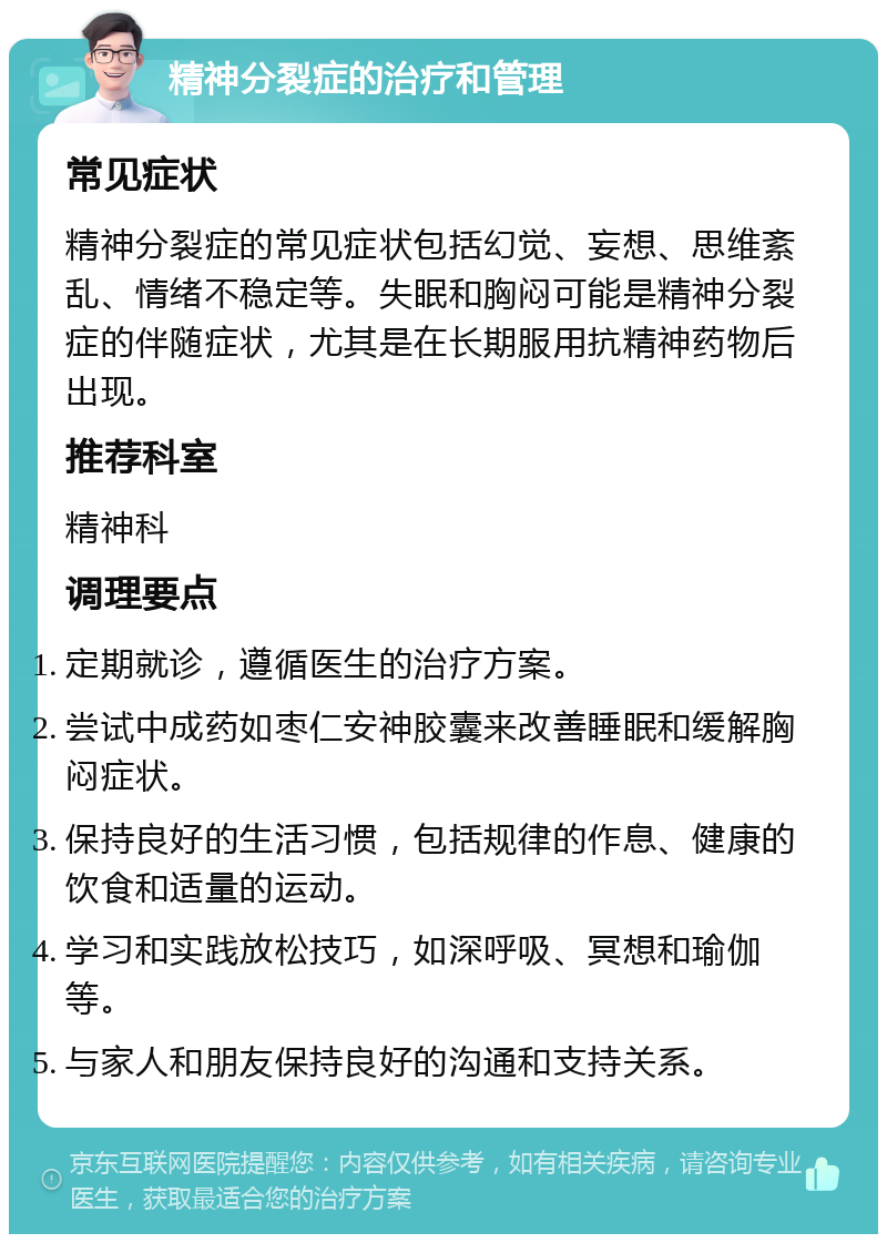 精神分裂症的治疗和管理 常见症状 精神分裂症的常见症状包括幻觉、妄想、思维紊乱、情绪不稳定等。失眠和胸闷可能是精神分裂症的伴随症状，尤其是在长期服用抗精神药物后出现。 推荐科室 精神科 调理要点 定期就诊，遵循医生的治疗方案。 尝试中成药如枣仁安神胶囊来改善睡眠和缓解胸闷症状。 保持良好的生活习惯，包括规律的作息、健康的饮食和适量的运动。 学习和实践放松技巧，如深呼吸、冥想和瑜伽等。 与家人和朋友保持良好的沟通和支持关系。