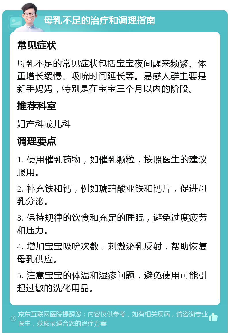 母乳不足的治疗和调理指南 常见症状 母乳不足的常见症状包括宝宝夜间醒来频繁、体重增长缓慢、吸吮时间延长等。易感人群主要是新手妈妈，特别是在宝宝三个月以内的阶段。 推荐科室 妇产科或儿科 调理要点 1. 使用催乳药物，如催乳颗粒，按照医生的建议服用。 2. 补充铁和钙，例如琥珀酸亚铁和钙片，促进母乳分泌。 3. 保持规律的饮食和充足的睡眠，避免过度疲劳和压力。 4. 增加宝宝吸吮次数，刺激泌乳反射，帮助恢复母乳供应。 5. 注意宝宝的体温和湿疹问题，避免使用可能引起过敏的洗化用品。