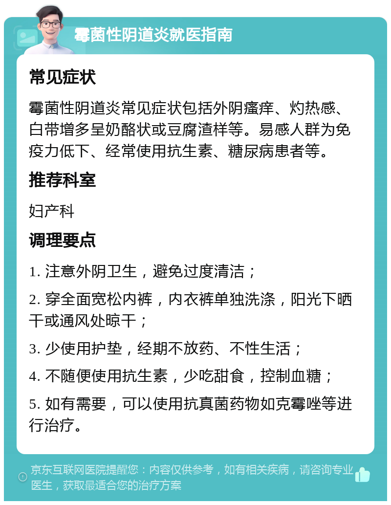 霉菌性阴道炎就医指南 常见症状 霉菌性阴道炎常见症状包括外阴瘙痒、灼热感、白带增多呈奶酪状或豆腐渣样等。易感人群为免疫力低下、经常使用抗生素、糖尿病患者等。 推荐科室 妇产科 调理要点 1. 注意外阴卫生，避免过度清洁； 2. 穿全面宽松内裤，内衣裤单独洗涤，阳光下晒干或通风处晾干； 3. 少使用护垫，经期不放药、不性生活； 4. 不随便使用抗生素，少吃甜食，控制血糖； 5. 如有需要，可以使用抗真菌药物如克霉唑等进行治疗。