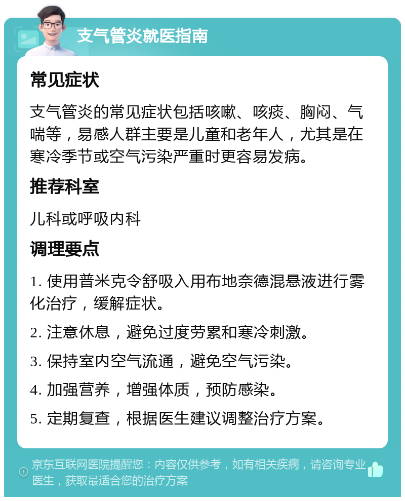 支气管炎就医指南 常见症状 支气管炎的常见症状包括咳嗽、咳痰、胸闷、气喘等，易感人群主要是儿童和老年人，尤其是在寒冷季节或空气污染严重时更容易发病。 推荐科室 儿科或呼吸内科 调理要点 1. 使用普米克令舒吸入用布地奈德混悬液进行雾化治疗，缓解症状。 2. 注意休息，避免过度劳累和寒冷刺激。 3. 保持室内空气流通，避免空气污染。 4. 加强营养，增强体质，预防感染。 5. 定期复查，根据医生建议调整治疗方案。