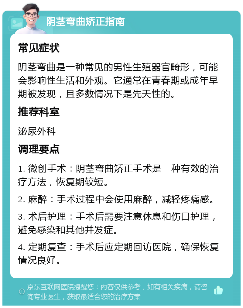 阴茎弯曲矫正指南 常见症状 阴茎弯曲是一种常见的男性生殖器官畸形，可能会影响性生活和外观。它通常在青春期或成年早期被发现，且多数情况下是先天性的。 推荐科室 泌尿外科 调理要点 1. 微创手术：阴茎弯曲矫正手术是一种有效的治疗方法，恢复期较短。 2. 麻醉：手术过程中会使用麻醉，减轻疼痛感。 3. 术后护理：手术后需要注意休息和伤口护理，避免感染和其他并发症。 4. 定期复查：手术后应定期回访医院，确保恢复情况良好。