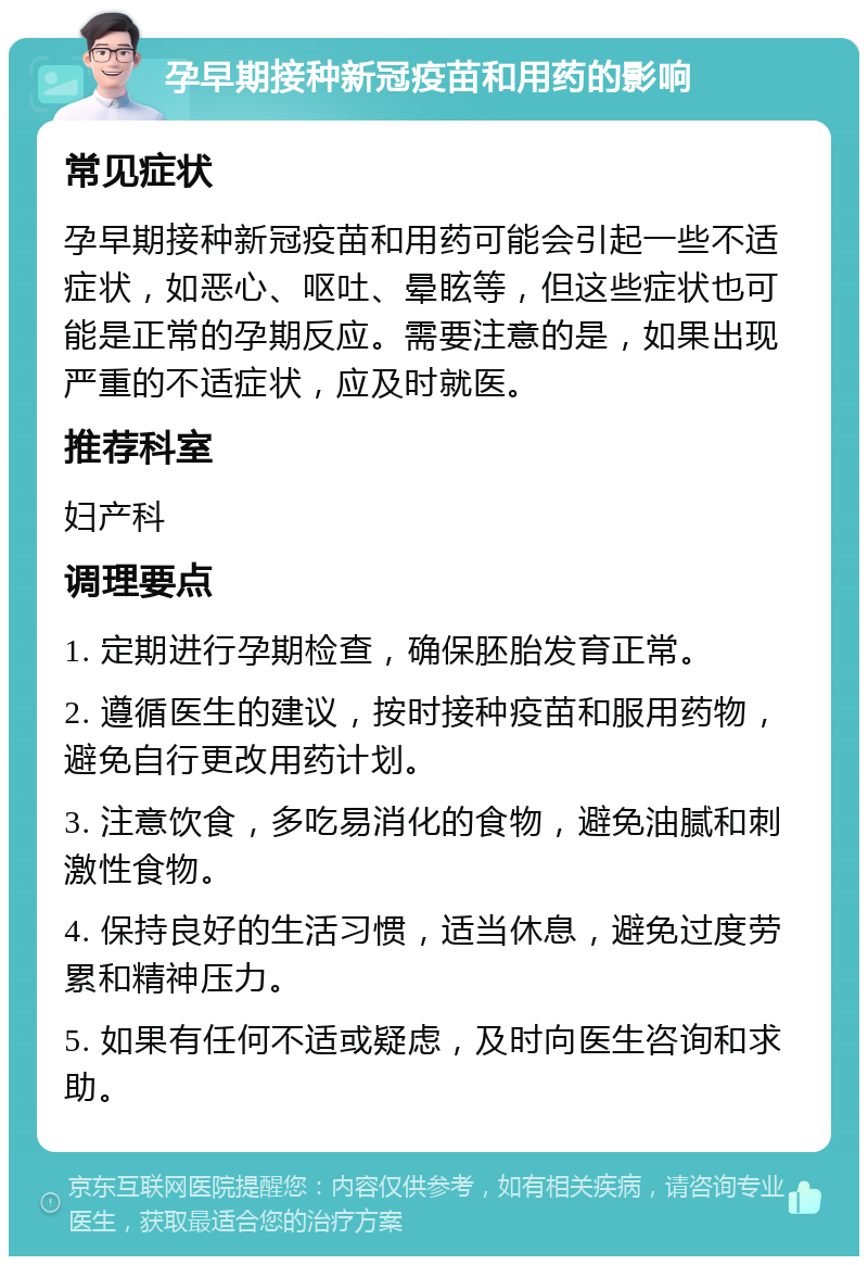 孕早期接种新冠疫苗和用药的影响 常见症状 孕早期接种新冠疫苗和用药可能会引起一些不适症状，如恶心、呕吐、晕眩等，但这些症状也可能是正常的孕期反应。需要注意的是，如果出现严重的不适症状，应及时就医。 推荐科室 妇产科 调理要点 1. 定期进行孕期检查，确保胚胎发育正常。 2. 遵循医生的建议，按时接种疫苗和服用药物，避免自行更改用药计划。 3. 注意饮食，多吃易消化的食物，避免油腻和刺激性食物。 4. 保持良好的生活习惯，适当休息，避免过度劳累和精神压力。 5. 如果有任何不适或疑虑，及时向医生咨询和求助。