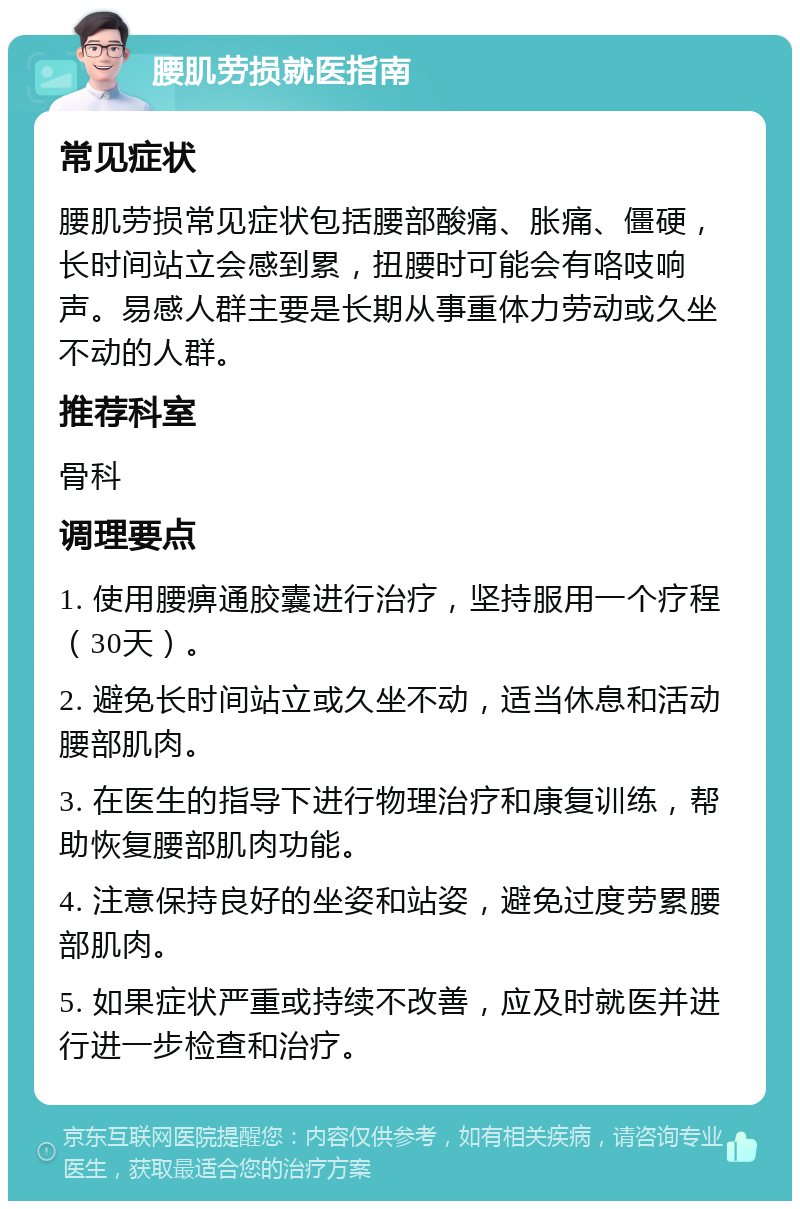 腰肌劳损就医指南 常见症状 腰肌劳损常见症状包括腰部酸痛、胀痛、僵硬，长时间站立会感到累，扭腰时可能会有咯吱响声。易感人群主要是长期从事重体力劳动或久坐不动的人群。 推荐科室 骨科 调理要点 1. 使用腰痹通胶囊进行治疗，坚持服用一个疗程（30天）。 2. 避免长时间站立或久坐不动，适当休息和活动腰部肌肉。 3. 在医生的指导下进行物理治疗和康复训练，帮助恢复腰部肌肉功能。 4. 注意保持良好的坐姿和站姿，避免过度劳累腰部肌肉。 5. 如果症状严重或持续不改善，应及时就医并进行进一步检查和治疗。