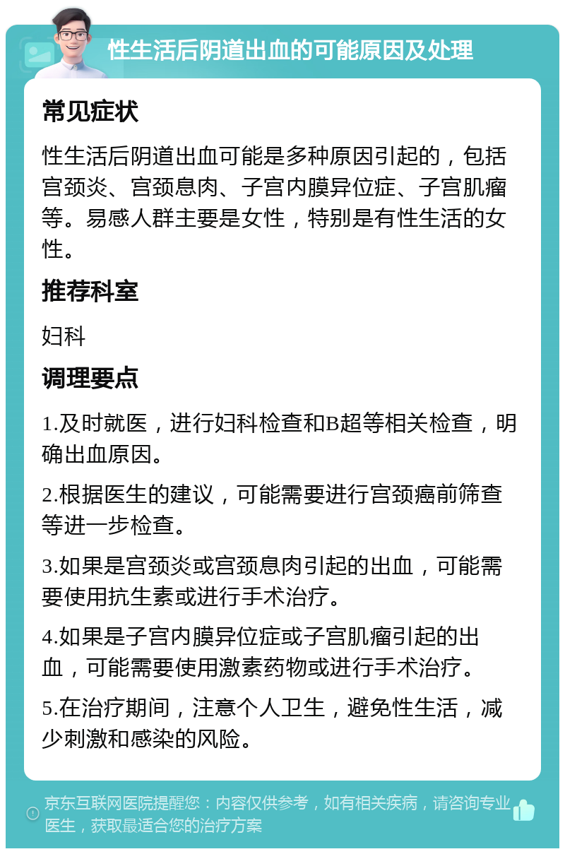 性生活后阴道出血的可能原因及处理 常见症状 性生活后阴道出血可能是多种原因引起的，包括宫颈炎、宫颈息肉、子宫内膜异位症、子宫肌瘤等。易感人群主要是女性，特别是有性生活的女性。 推荐科室 妇科 调理要点 1.及时就医，进行妇科检查和B超等相关检查，明确出血原因。 2.根据医生的建议，可能需要进行宫颈癌前筛查等进一步检查。 3.如果是宫颈炎或宫颈息肉引起的出血，可能需要使用抗生素或进行手术治疗。 4.如果是子宫内膜异位症或子宫肌瘤引起的出血，可能需要使用激素药物或进行手术治疗。 5.在治疗期间，注意个人卫生，避免性生活，减少刺激和感染的风险。