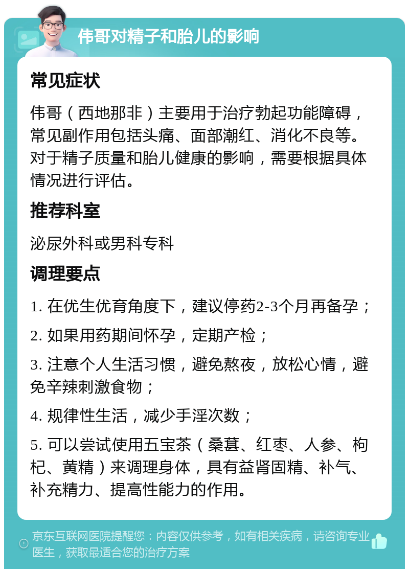 伟哥对精子和胎儿的影响 常见症状 伟哥（西地那非）主要用于治疗勃起功能障碍，常见副作用包括头痛、面部潮红、消化不良等。对于精子质量和胎儿健康的影响，需要根据具体情况进行评估。 推荐科室 泌尿外科或男科专科 调理要点 1. 在优生优育角度下，建议停药2-3个月再备孕； 2. 如果用药期间怀孕，定期产检； 3. 注意个人生活习惯，避免熬夜，放松心情，避免辛辣刺激食物； 4. 规律性生活，减少手淫次数； 5. 可以尝试使用五宝茶（桑葚、红枣、人参、枸杞、黄精）来调理身体，具有益肾固精、补气、补充精力、提高性能力的作用。