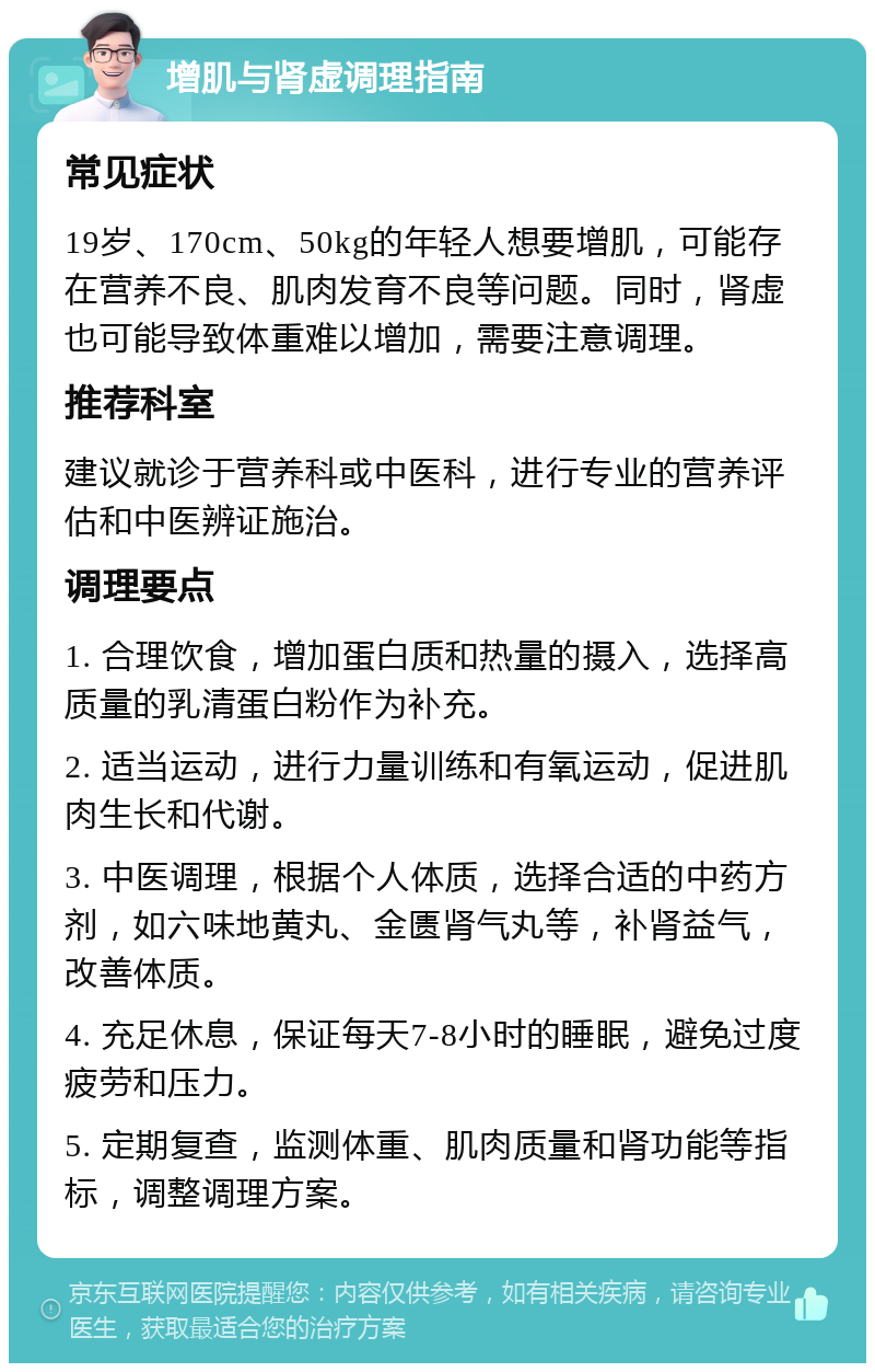 增肌与肾虚调理指南 常见症状 19岁、170cm、50kg的年轻人想要增肌，可能存在营养不良、肌肉发育不良等问题。同时，肾虚也可能导致体重难以增加，需要注意调理。 推荐科室 建议就诊于营养科或中医科，进行专业的营养评估和中医辨证施治。 调理要点 1. 合理饮食，增加蛋白质和热量的摄入，选择高质量的乳清蛋白粉作为补充。 2. 适当运动，进行力量训练和有氧运动，促进肌肉生长和代谢。 3. 中医调理，根据个人体质，选择合适的中药方剂，如六味地黄丸、金匮肾气丸等，补肾益气，改善体质。 4. 充足休息，保证每天7-8小时的睡眠，避免过度疲劳和压力。 5. 定期复查，监测体重、肌肉质量和肾功能等指标，调整调理方案。