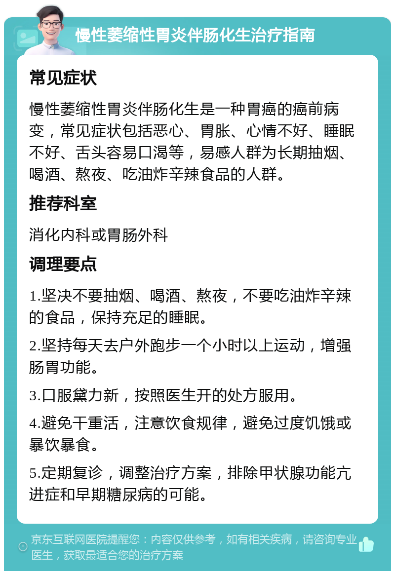 慢性萎缩性胃炎伴肠化生治疗指南 常见症状 慢性萎缩性胃炎伴肠化生是一种胃癌的癌前病变，常见症状包括恶心、胃胀、心情不好、睡眠不好、舌头容易口渴等，易感人群为长期抽烟、喝酒、熬夜、吃油炸辛辣食品的人群。 推荐科室 消化内科或胃肠外科 调理要点 1.坚决不要抽烟、喝酒、熬夜，不要吃油炸辛辣的食品，保持充足的睡眠。 2.坚持每天去户外跑步一个小时以上运动，增强肠胃功能。 3.口服黛力新，按照医生开的处方服用。 4.避免干重活，注意饮食规律，避免过度饥饿或暴饮暴食。 5.定期复诊，调整治疗方案，排除甲状腺功能亢进症和早期糖尿病的可能。