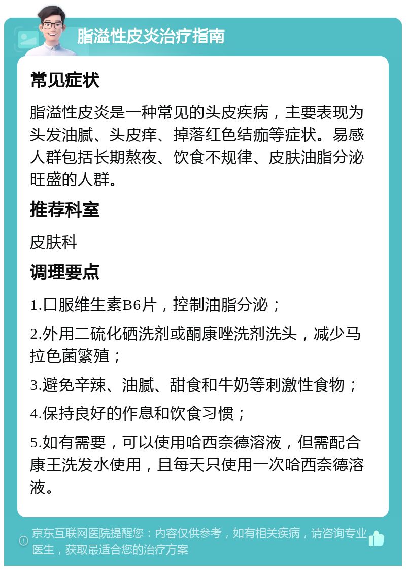 脂溢性皮炎治疗指南 常见症状 脂溢性皮炎是一种常见的头皮疾病，主要表现为头发油腻、头皮痒、掉落红色结痂等症状。易感人群包括长期熬夜、饮食不规律、皮肤油脂分泌旺盛的人群。 推荐科室 皮肤科 调理要点 1.口服维生素B6片，控制油脂分泌； 2.外用二硫化硒洗剂或酮康唑洗剂洗头，减少马拉色菌繁殖； 3.避免辛辣、油腻、甜食和牛奶等刺激性食物； 4.保持良好的作息和饮食习惯； 5.如有需要，可以使用哈西奈德溶液，但需配合康王洗发水使用，且每天只使用一次哈西奈德溶液。