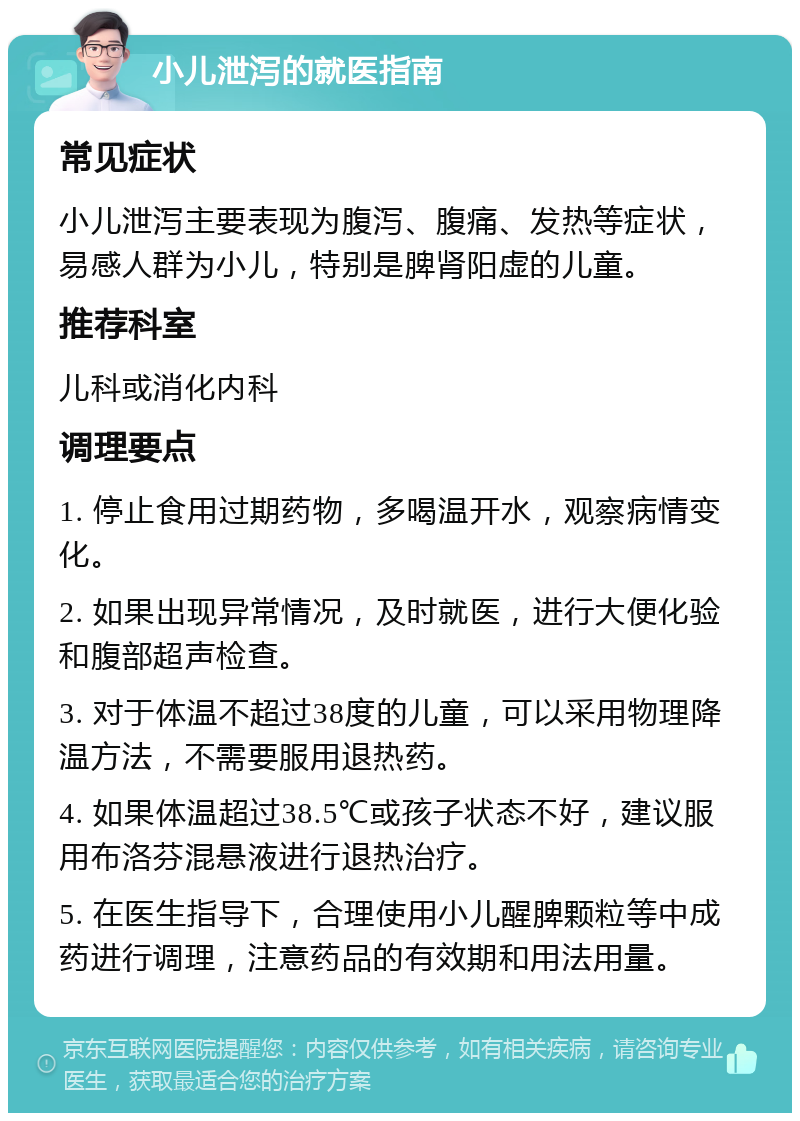 小儿泄泻的就医指南 常见症状 小儿泄泻主要表现为腹泻、腹痛、发热等症状，易感人群为小儿，特别是脾肾阳虚的儿童。 推荐科室 儿科或消化内科 调理要点 1. 停止食用过期药物，多喝温开水，观察病情变化。 2. 如果出现异常情况，及时就医，进行大便化验和腹部超声检查。 3. 对于体温不超过38度的儿童，可以采用物理降温方法，不需要服用退热药。 4. 如果体温超过38.5℃或孩子状态不好，建议服用布洛芬混悬液进行退热治疗。 5. 在医生指导下，合理使用小儿醒脾颗粒等中成药进行调理，注意药品的有效期和用法用量。