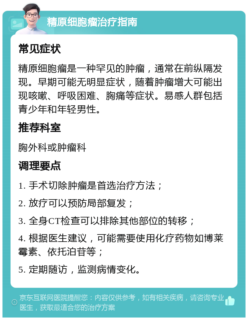 精原细胞瘤治疗指南 常见症状 精原细胞瘤是一种罕见的肿瘤，通常在前纵隔发现。早期可能无明显症状，随着肿瘤增大可能出现咳嗽、呼吸困难、胸痛等症状。易感人群包括青少年和年轻男性。 推荐科室 胸外科或肿瘤科 调理要点 1. 手术切除肿瘤是首选治疗方法； 2. 放疗可以预防局部复发； 3. 全身CT检查可以排除其他部位的转移； 4. 根据医生建议，可能需要使用化疗药物如博莱霉素、依托泊苷等； 5. 定期随访，监测病情变化。