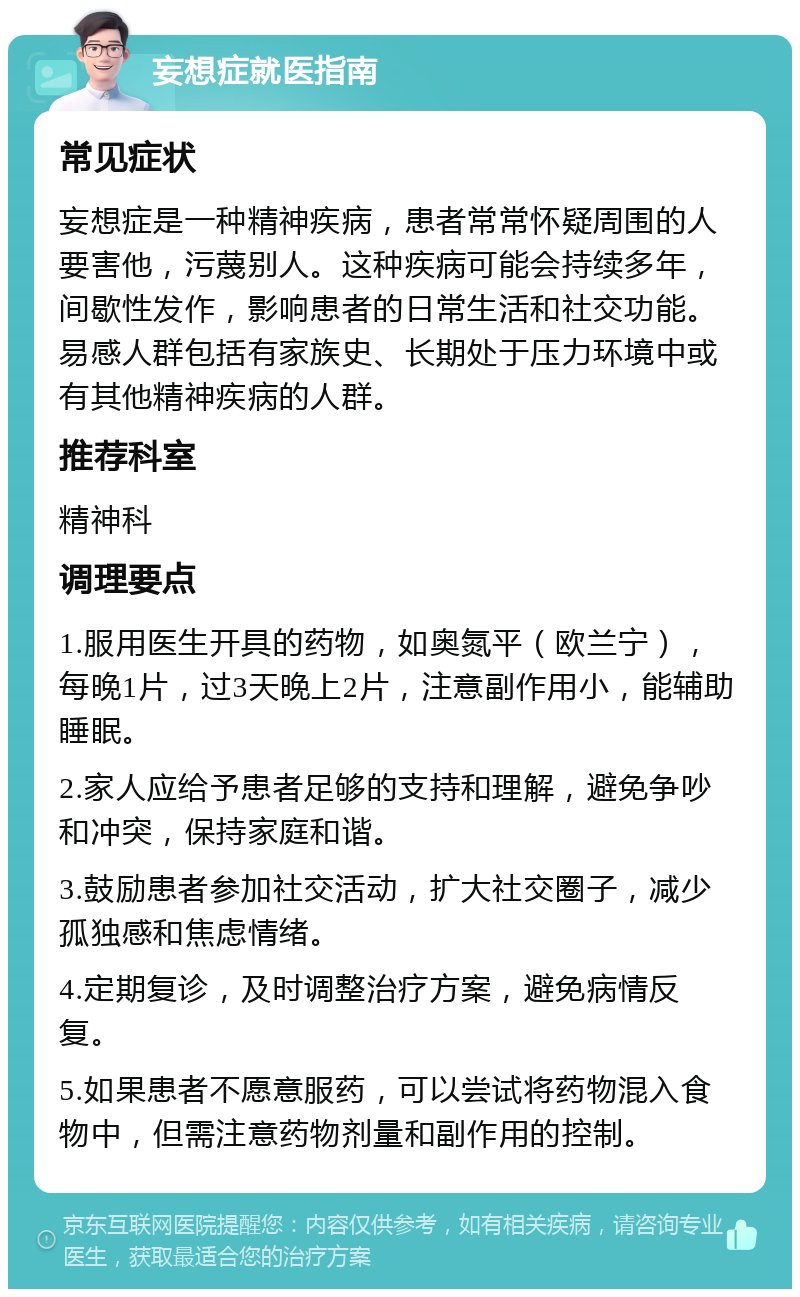 妄想症就医指南 常见症状 妄想症是一种精神疾病，患者常常怀疑周围的人要害他，污蔑别人。这种疾病可能会持续多年，间歇性发作，影响患者的日常生活和社交功能。易感人群包括有家族史、长期处于压力环境中或有其他精神疾病的人群。 推荐科室 精神科 调理要点 1.服用医生开具的药物，如奥氮平（欧兰宁），每晚1片，过3天晚上2片，注意副作用小，能辅助睡眠。 2.家人应给予患者足够的支持和理解，避免争吵和冲突，保持家庭和谐。 3.鼓励患者参加社交活动，扩大社交圈子，减少孤独感和焦虑情绪。 4.定期复诊，及时调整治疗方案，避免病情反复。 5.如果患者不愿意服药，可以尝试将药物混入食物中，但需注意药物剂量和副作用的控制。