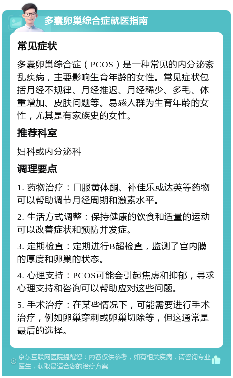 多囊卵巢综合症就医指南 常见症状 多囊卵巢综合症（PCOS）是一种常见的内分泌紊乱疾病，主要影响生育年龄的女性。常见症状包括月经不规律、月经推迟、月经稀少、多毛、体重增加、皮肤问题等。易感人群为生育年龄的女性，尤其是有家族史的女性。 推荐科室 妇科或内分泌科 调理要点 1. 药物治疗：口服黄体酮、补佳乐或达英等药物可以帮助调节月经周期和激素水平。 2. 生活方式调整：保持健康的饮食和适量的运动可以改善症状和预防并发症。 3. 定期检查：定期进行B超检查，监测子宫内膜的厚度和卵巢的状态。 4. 心理支持：PCOS可能会引起焦虑和抑郁，寻求心理支持和咨询可以帮助应对这些问题。 5. 手术治疗：在某些情况下，可能需要进行手术治疗，例如卵巢穿刺或卵巢切除等，但这通常是最后的选择。