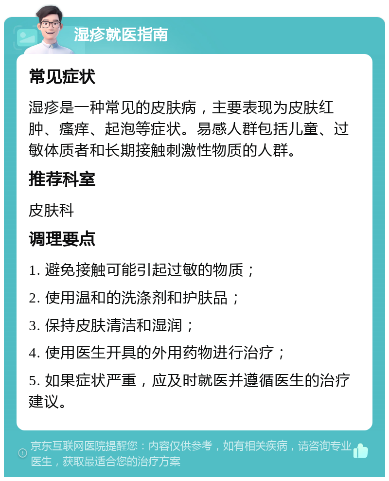 湿疹就医指南 常见症状 湿疹是一种常见的皮肤病，主要表现为皮肤红肿、瘙痒、起泡等症状。易感人群包括儿童、过敏体质者和长期接触刺激性物质的人群。 推荐科室 皮肤科 调理要点 1. 避免接触可能引起过敏的物质； 2. 使用温和的洗涤剂和护肤品； 3. 保持皮肤清洁和湿润； 4. 使用医生开具的外用药物进行治疗； 5. 如果症状严重，应及时就医并遵循医生的治疗建议。