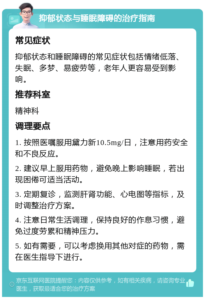 抑郁状态与睡眠障碍的治疗指南 常见症状 抑郁状态和睡眠障碍的常见症状包括情绪低落、失眠、多梦、易疲劳等，老年人更容易受到影响。 推荐科室 精神科 调理要点 1. 按照医嘱服用黛力新10.5mg/日，注意用药安全和不良反应。 2. 建议早上服用药物，避免晚上影响睡眠，若出现困倦可适当活动。 3. 定期复诊，监测肝肾功能、心电图等指标，及时调整治疗方案。 4. 注意日常生活调理，保持良好的作息习惯，避免过度劳累和精神压力。 5. 如有需要，可以考虑换用其他对症的药物，需在医生指导下进行。