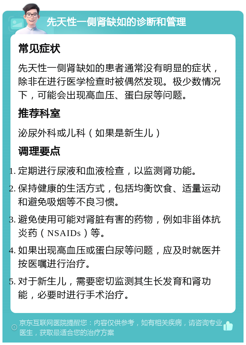 先天性一侧肾缺如的诊断和管理 常见症状 先天性一侧肾缺如的患者通常没有明显的症状，除非在进行医学检查时被偶然发现。极少数情况下，可能会出现高血压、蛋白尿等问题。 推荐科室 泌尿外科或儿科（如果是新生儿） 调理要点 定期进行尿液和血液检查，以监测肾功能。 保持健康的生活方式，包括均衡饮食、适量运动和避免吸烟等不良习惯。 避免使用可能对肾脏有害的药物，例如非甾体抗炎药（NSAIDs）等。 如果出现高血压或蛋白尿等问题，应及时就医并按医嘱进行治疗。 对于新生儿，需要密切监测其生长发育和肾功能，必要时进行手术治疗。