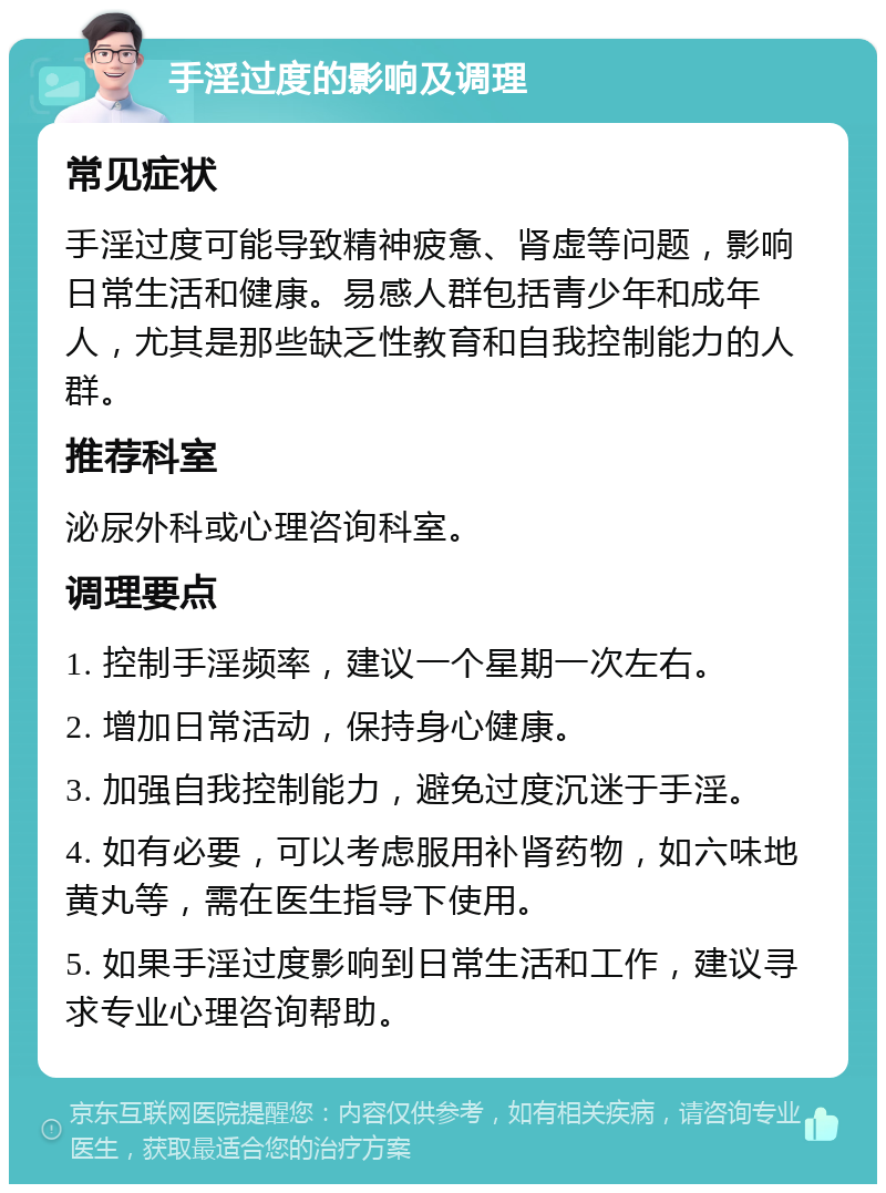 手淫过度的影响及调理 常见症状 手淫过度可能导致精神疲惫、肾虚等问题，影响日常生活和健康。易感人群包括青少年和成年人，尤其是那些缺乏性教育和自我控制能力的人群。 推荐科室 泌尿外科或心理咨询科室。 调理要点 1. 控制手淫频率，建议一个星期一次左右。 2. 增加日常活动，保持身心健康。 3. 加强自我控制能力，避免过度沉迷于手淫。 4. 如有必要，可以考虑服用补肾药物，如六味地黄丸等，需在医生指导下使用。 5. 如果手淫过度影响到日常生活和工作，建议寻求专业心理咨询帮助。