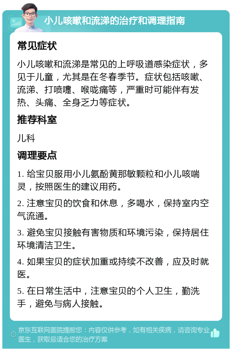 小儿咳嗽和流涕的治疗和调理指南 常见症状 小儿咳嗽和流涕是常见的上呼吸道感染症状，多见于儿童，尤其是在冬春季节。症状包括咳嗽、流涕、打喷嚏、喉咙痛等，严重时可能伴有发热、头痛、全身乏力等症状。 推荐科室 儿科 调理要点 1. 给宝贝服用小儿氨酚黄那敏颗粒和小儿咳喘灵，按照医生的建议用药。 2. 注意宝贝的饮食和休息，多喝水，保持室内空气流通。 3. 避免宝贝接触有害物质和环境污染，保持居住环境清洁卫生。 4. 如果宝贝的症状加重或持续不改善，应及时就医。 5. 在日常生活中，注意宝贝的个人卫生，勤洗手，避免与病人接触。