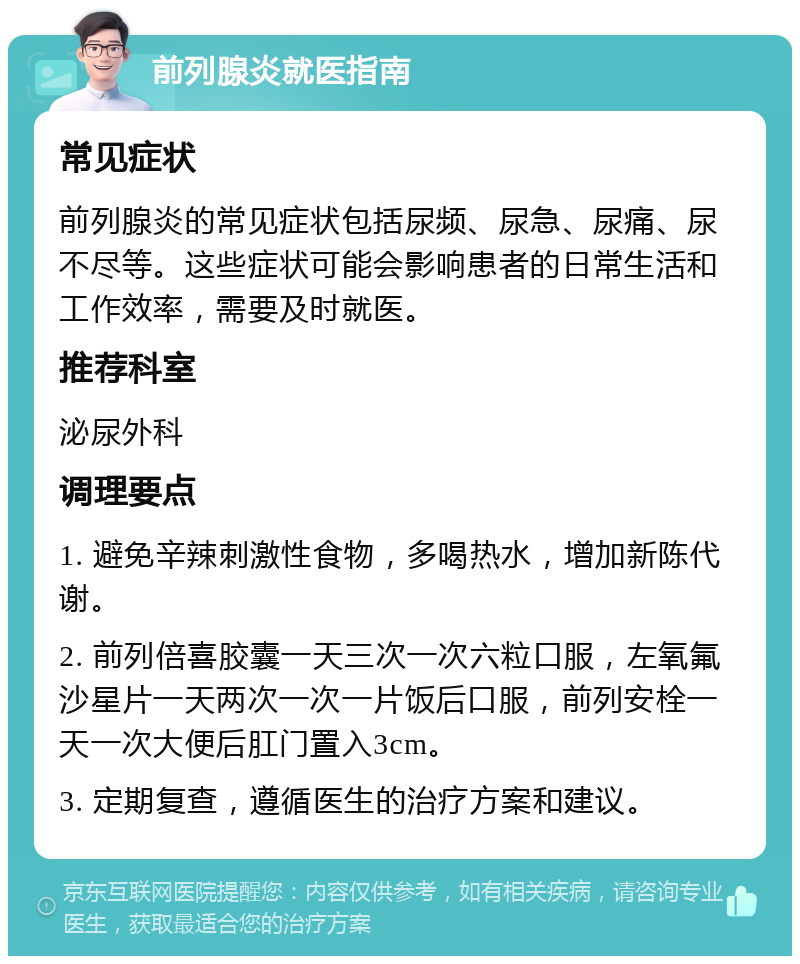 前列腺炎就医指南 常见症状 前列腺炎的常见症状包括尿频、尿急、尿痛、尿不尽等。这些症状可能会影响患者的日常生活和工作效率，需要及时就医。 推荐科室 泌尿外科 调理要点 1. 避免辛辣刺激性食物，多喝热水，增加新陈代谢。 2. 前列倍喜胶囊一天三次一次六粒口服，左氧氟沙星片一天两次一次一片饭后口服，前列安栓一天一次大便后肛门置入3cm。 3. 定期复查，遵循医生的治疗方案和建议。