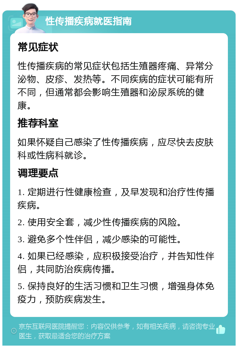 性传播疾病就医指南 常见症状 性传播疾病的常见症状包括生殖器疼痛、异常分泌物、皮疹、发热等。不同疾病的症状可能有所不同，但通常都会影响生殖器和泌尿系统的健康。 推荐科室 如果怀疑自己感染了性传播疾病，应尽快去皮肤科或性病科就诊。 调理要点 1. 定期进行性健康检查，及早发现和治疗性传播疾病。 2. 使用安全套，减少性传播疾病的风险。 3. 避免多个性伴侣，减少感染的可能性。 4. 如果已经感染，应积极接受治疗，并告知性伴侣，共同防治疾病传播。 5. 保持良好的生活习惯和卫生习惯，增强身体免疫力，预防疾病发生。