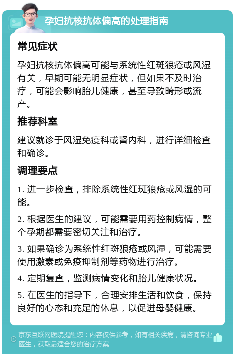 孕妇抗核抗体偏高的处理指南 常见症状 孕妇抗核抗体偏高可能与系统性红斑狼疮或风湿有关，早期可能无明显症状，但如果不及时治疗，可能会影响胎儿健康，甚至导致畸形或流产。 推荐科室 建议就诊于风湿免疫科或肾内科，进行详细检查和确诊。 调理要点 1. 进一步检查，排除系统性红斑狼疮或风湿的可能。 2. 根据医生的建议，可能需要用药控制病情，整个孕期都需要密切关注和治疗。 3. 如果确诊为系统性红斑狼疮或风湿，可能需要使用激素或免疫抑制剂等药物进行治疗。 4. 定期复查，监测病情变化和胎儿健康状况。 5. 在医生的指导下，合理安排生活和饮食，保持良好的心态和充足的休息，以促进母婴健康。