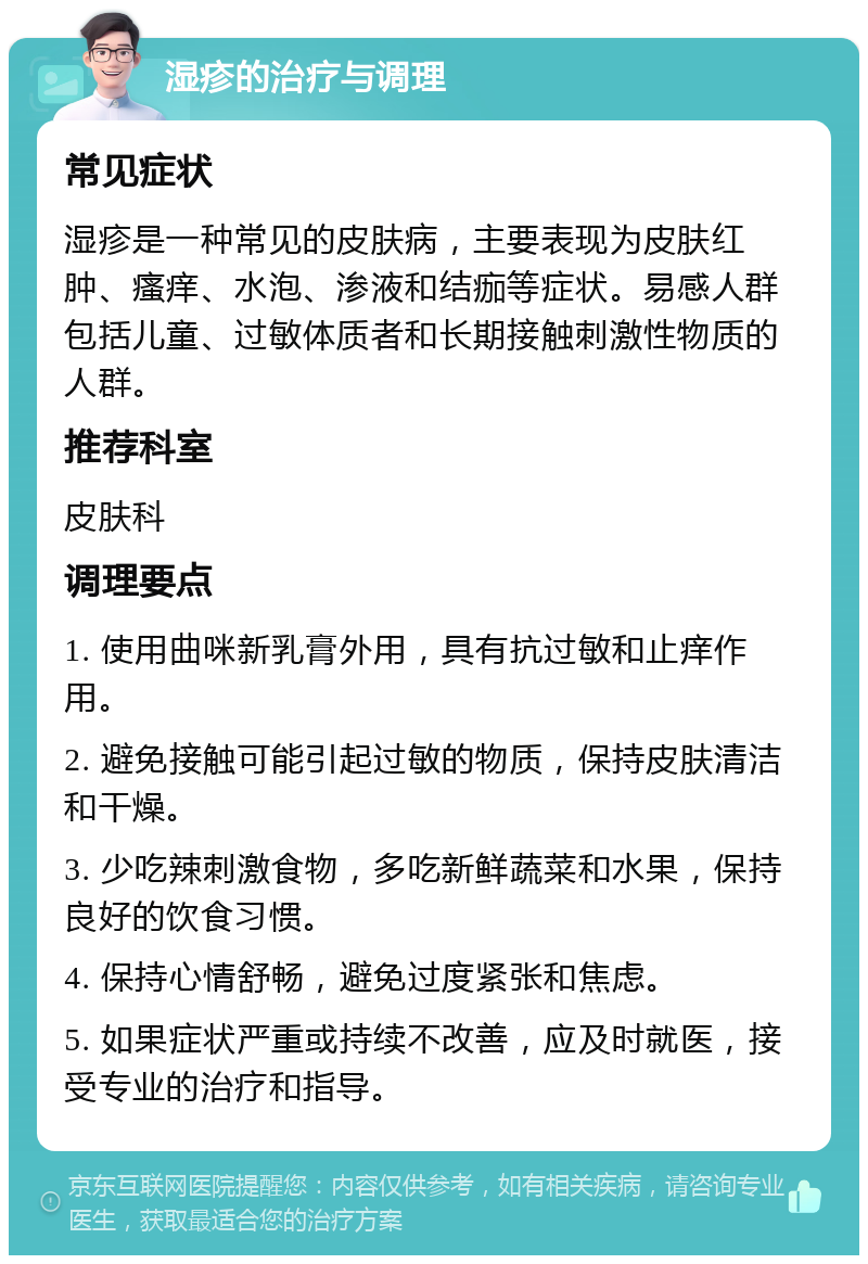 湿疹的治疗与调理 常见症状 湿疹是一种常见的皮肤病，主要表现为皮肤红肿、瘙痒、水泡、渗液和结痂等症状。易感人群包括儿童、过敏体质者和长期接触刺激性物质的人群。 推荐科室 皮肤科 调理要点 1. 使用曲咪新乳膏外用，具有抗过敏和止痒作用。 2. 避免接触可能引起过敏的物质，保持皮肤清洁和干燥。 3. 少吃辣刺激食物，多吃新鲜蔬菜和水果，保持良好的饮食习惯。 4. 保持心情舒畅，避免过度紧张和焦虑。 5. 如果症状严重或持续不改善，应及时就医，接受专业的治疗和指导。