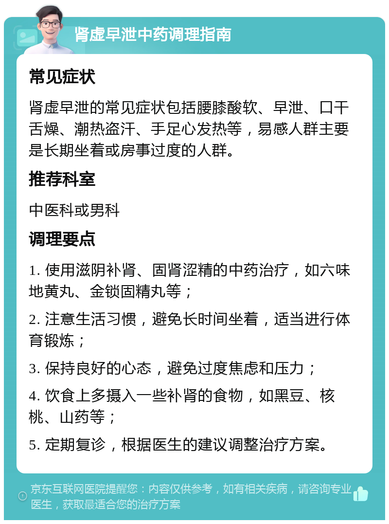 肾虚早泄中药调理指南 常见症状 肾虚早泄的常见症状包括腰膝酸软、早泄、口干舌燥、潮热盗汗、手足心发热等，易感人群主要是长期坐着或房事过度的人群。 推荐科室 中医科或男科 调理要点 1. 使用滋阴补肾、固肾涩精的中药治疗，如六味地黄丸、金锁固精丸等； 2. 注意生活习惯，避免长时间坐着，适当进行体育锻炼； 3. 保持良好的心态，避免过度焦虑和压力； 4. 饮食上多摄入一些补肾的食物，如黑豆、核桃、山药等； 5. 定期复诊，根据医生的建议调整治疗方案。