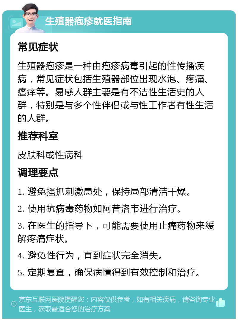 生殖器疱疹就医指南 常见症状 生殖器疱疹是一种由疱疹病毒引起的性传播疾病，常见症状包括生殖器部位出现水泡、疼痛、瘙痒等。易感人群主要是有不洁性生活史的人群，特别是与多个性伴侣或与性工作者有性生活的人群。 推荐科室 皮肤科或性病科 调理要点 1. 避免搔抓刺激患处，保持局部清洁干燥。 2. 使用抗病毒药物如阿昔洛韦进行治疗。 3. 在医生的指导下，可能需要使用止痛药物来缓解疼痛症状。 4. 避免性行为，直到症状完全消失。 5. 定期复查，确保病情得到有效控制和治疗。