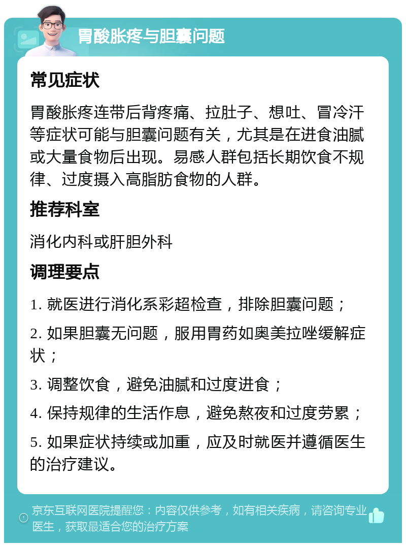 胃酸胀疼与胆囊问题 常见症状 胃酸胀疼连带后背疼痛、拉肚子、想吐、冒冷汗等症状可能与胆囊问题有关，尤其是在进食油腻或大量食物后出现。易感人群包括长期饮食不规律、过度摄入高脂肪食物的人群。 推荐科室 消化内科或肝胆外科 调理要点 1. 就医进行消化系彩超检查，排除胆囊问题； 2. 如果胆囊无问题，服用胃药如奥美拉唑缓解症状； 3. 调整饮食，避免油腻和过度进食； 4. 保持规律的生活作息，避免熬夜和过度劳累； 5. 如果症状持续或加重，应及时就医并遵循医生的治疗建议。