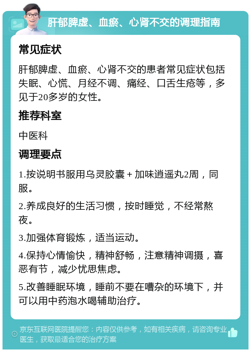 肝郁脾虚、血瘀、心肾不交的调理指南 常见症状 肝郁脾虚、血瘀、心肾不交的患者常见症状包括失眠、心慌、月经不调、痛经、口舌生疮等，多见于20多岁的女性。 推荐科室 中医科 调理要点 1.按说明书服用乌灵胶囊＋加味逍遥丸2周，同服。 2.养成良好的生活习惯，按时睡觉，不经常熬夜。 3.加强体育锻炼，适当运动。 4.保持心情愉快，精神舒畅，注意精神调摄，喜恶有节，减少忧思焦虑。 5.改善睡眠环境，睡前不要在嘈杂的环境下，并可以用中药泡水喝辅助治疗。