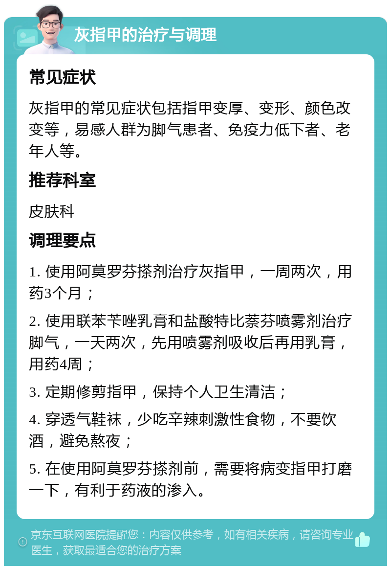 灰指甲的治疗与调理 常见症状 灰指甲的常见症状包括指甲变厚、变形、颜色改变等，易感人群为脚气患者、免疫力低下者、老年人等。 推荐科室 皮肤科 调理要点 1. 使用阿莫罗芬搽剂治疗灰指甲，一周两次，用药3个月； 2. 使用联苯苄唑乳膏和盐酸特比萘芬喷雾剂治疗脚气，一天两次，先用喷雾剂吸收后再用乳膏，用药4周； 3. 定期修剪指甲，保持个人卫生清洁； 4. 穿透气鞋袜，少吃辛辣刺激性食物，不要饮酒，避免熬夜； 5. 在使用阿莫罗芬搽剂前，需要将病变指甲打磨一下，有利于药液的渗入。