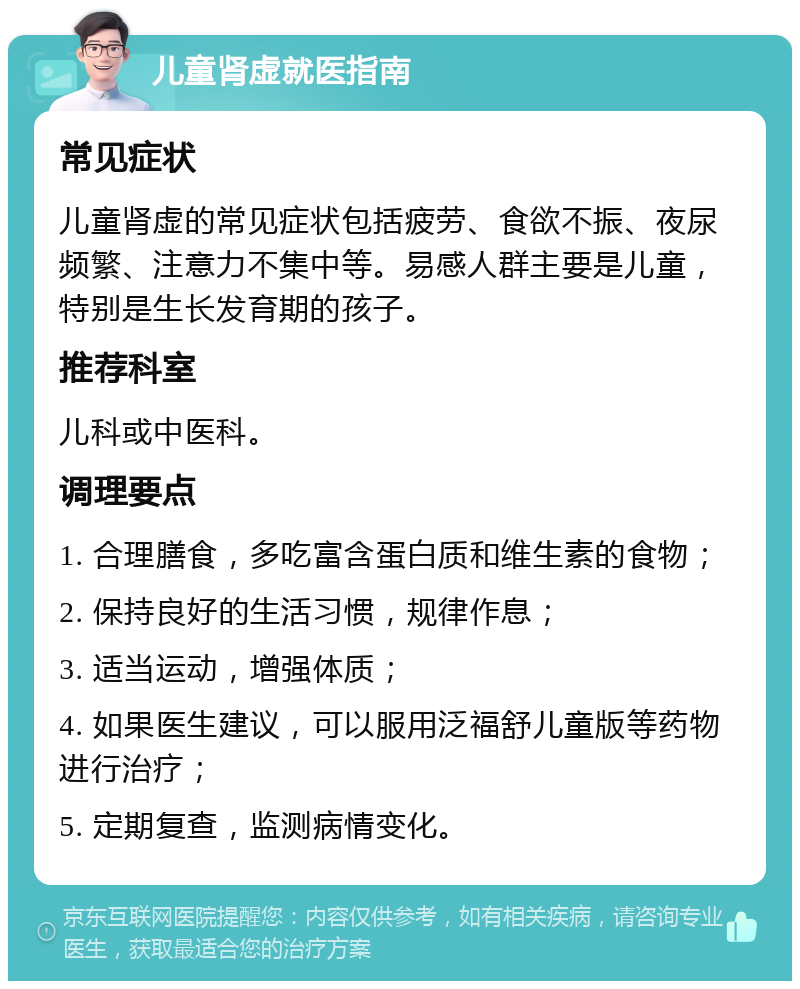 儿童肾虚就医指南 常见症状 儿童肾虚的常见症状包括疲劳、食欲不振、夜尿频繁、注意力不集中等。易感人群主要是儿童，特别是生长发育期的孩子。 推荐科室 儿科或中医科。 调理要点 1. 合理膳食，多吃富含蛋白质和维生素的食物； 2. 保持良好的生活习惯，规律作息； 3. 适当运动，增强体质； 4. 如果医生建议，可以服用泛福舒儿童版等药物进行治疗； 5. 定期复查，监测病情变化。