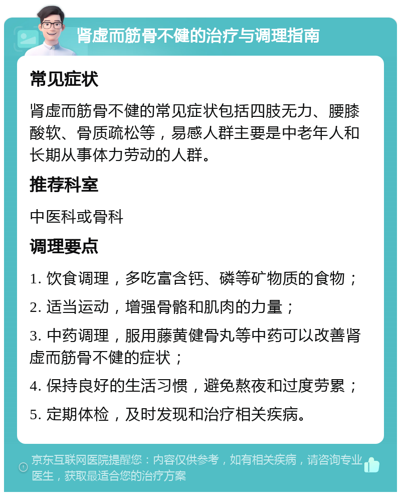 肾虚而筋骨不健的治疗与调理指南 常见症状 肾虚而筋骨不健的常见症状包括四肢无力、腰膝酸软、骨质疏松等，易感人群主要是中老年人和长期从事体力劳动的人群。 推荐科室 中医科或骨科 调理要点 1. 饮食调理，多吃富含钙、磷等矿物质的食物； 2. 适当运动，增强骨骼和肌肉的力量； 3. 中药调理，服用藤黄健骨丸等中药可以改善肾虚而筋骨不健的症状； 4. 保持良好的生活习惯，避免熬夜和过度劳累； 5. 定期体检，及时发现和治疗相关疾病。