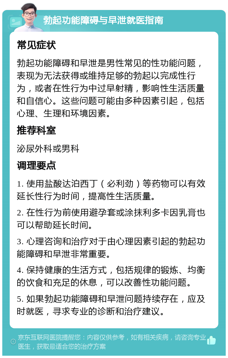 勃起功能障碍与早泄就医指南 常见症状 勃起功能障碍和早泄是男性常见的性功能问题，表现为无法获得或维持足够的勃起以完成性行为，或者在性行为中过早射精，影响性生活质量和自信心。这些问题可能由多种因素引起，包括心理、生理和环境因素。 推荐科室 泌尿外科或男科 调理要点 1. 使用盐酸达泊西丁（必利劲）等药物可以有效延长性行为时间，提高性生活质量。 2. 在性行为前使用避孕套或涂抹利多卡因乳膏也可以帮助延长时间。 3. 心理咨询和治疗对于由心理因素引起的勃起功能障碍和早泄非常重要。 4. 保持健康的生活方式，包括规律的锻炼、均衡的饮食和充足的休息，可以改善性功能问题。 5. 如果勃起功能障碍和早泄问题持续存在，应及时就医，寻求专业的诊断和治疗建议。