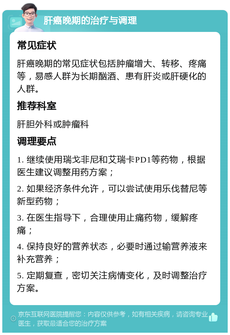 肝癌晚期的治疗与调理 常见症状 肝癌晚期的常见症状包括肿瘤增大、转移、疼痛等，易感人群为长期酗酒、患有肝炎或肝硬化的人群。 推荐科室 肝胆外科或肿瘤科 调理要点 1. 继续使用瑞戈非尼和艾瑞卡PD1等药物，根据医生建议调整用药方案； 2. 如果经济条件允许，可以尝试使用乐伐替尼等新型药物； 3. 在医生指导下，合理使用止痛药物，缓解疼痛； 4. 保持良好的营养状态，必要时通过输营养液来补充营养； 5. 定期复查，密切关注病情变化，及时调整治疗方案。