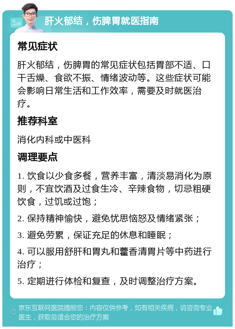 肝火郁结，伤脾胃就医指南 常见症状 肝火郁结，伤脾胃的常见症状包括胃部不适、口干舌燥、食欲不振、情绪波动等。这些症状可能会影响日常生活和工作效率，需要及时就医治疗。 推荐科室 消化内科或中医科 调理要点 1. 饮食以少食多餐，营养丰富，清淡易消化为原则，不宜饮酒及过食生冷、辛辣食物，切忌粗硬饮食，过饥或过饱； 2. 保持精神愉快，避免忧思恼怒及情绪紧张； 3. 避免劳累，保证充足的休息和睡眠； 4. 可以服用舒肝和胃丸和藿香清胃片等中药进行治疗； 5. 定期进行体检和复查，及时调整治疗方案。