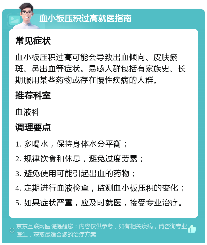 血小板压积过高就医指南 常见症状 血小板压积过高可能会导致出血倾向、皮肤瘀斑、鼻出血等症状。易感人群包括有家族史、长期服用某些药物或存在慢性疾病的人群。 推荐科室 血液科 调理要点 1. 多喝水，保持身体水分平衡； 2. 规律饮食和休息，避免过度劳累； 3. 避免使用可能引起出血的药物； 4. 定期进行血液检查，监测血小板压积的变化； 5. 如果症状严重，应及时就医，接受专业治疗。