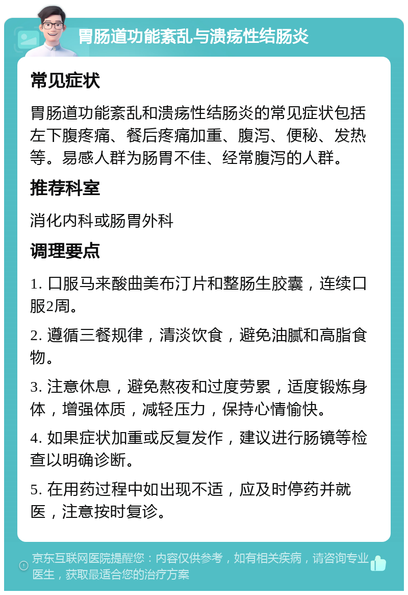 胃肠道功能紊乱与溃疡性结肠炎 常见症状 胃肠道功能紊乱和溃疡性结肠炎的常见症状包括左下腹疼痛、餐后疼痛加重、腹泻、便秘、发热等。易感人群为肠胃不佳、经常腹泻的人群。 推荐科室 消化内科或肠胃外科 调理要点 1. 口服马来酸曲美布汀片和整肠生胶囊，连续口服2周。 2. 遵循三餐规律，清淡饮食，避免油腻和高脂食物。 3. 注意休息，避免熬夜和过度劳累，适度锻炼身体，增强体质，减轻压力，保持心情愉快。 4. 如果症状加重或反复发作，建议进行肠镜等检查以明确诊断。 5. 在用药过程中如出现不适，应及时停药并就医，注意按时复诊。