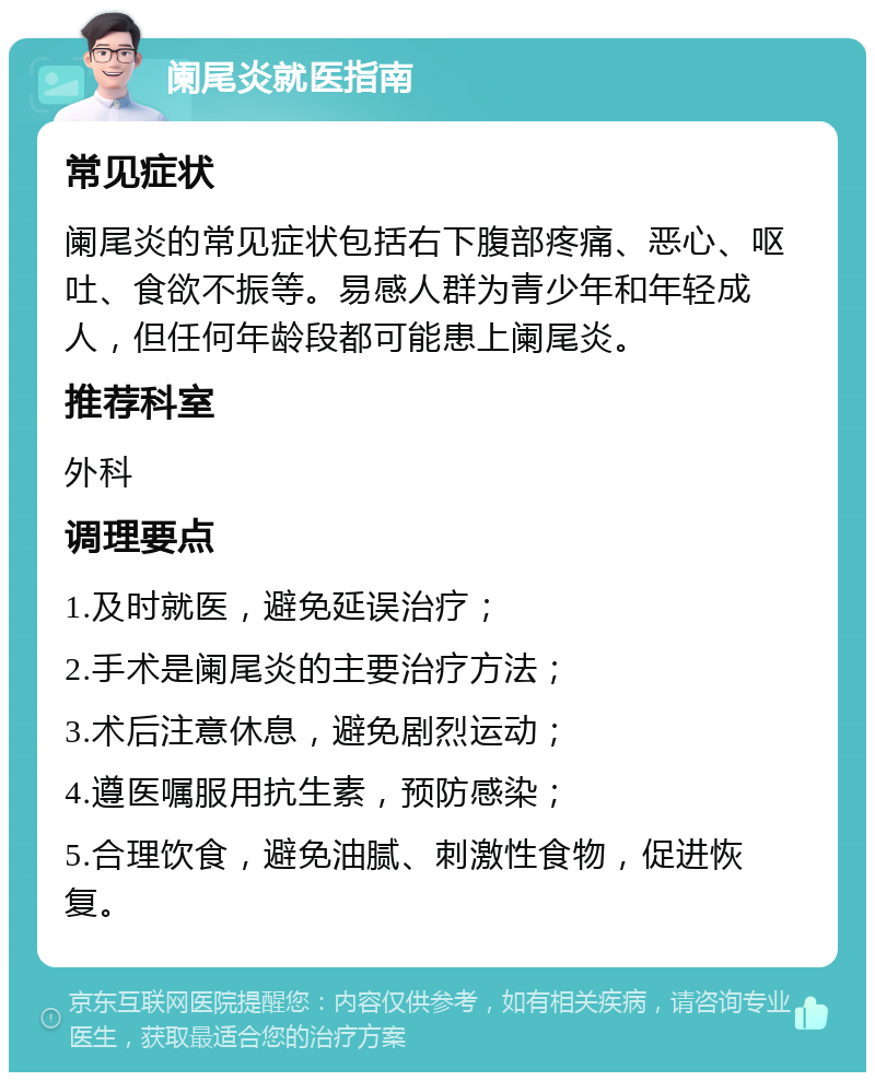 阑尾炎就医指南 常见症状 阑尾炎的常见症状包括右下腹部疼痛、恶心、呕吐、食欲不振等。易感人群为青少年和年轻成人，但任何年龄段都可能患上阑尾炎。 推荐科室 外科 调理要点 1.及时就医，避免延误治疗； 2.手术是阑尾炎的主要治疗方法； 3.术后注意休息，避免剧烈运动； 4.遵医嘱服用抗生素，预防感染； 5.合理饮食，避免油腻、刺激性食物，促进恢复。